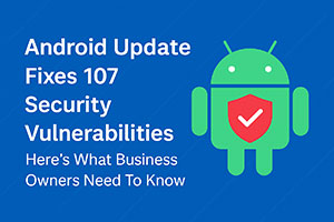 Android Just Patched 107 Security Flaws — Here’s What Business Owners Need To Know